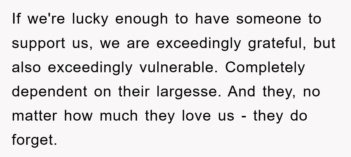 If we're lucky enough to have someone to support us, we are exceedingly grateful, but also exceedingly vulnerable. Completely dependent on their largesse. And they, no matter how much they...