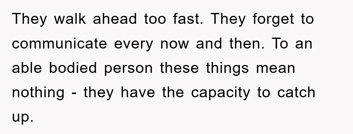 They walk ahead too fast. They forget to communicate every now and then. To an able bodied person these things mean nothing - they have the capacity to catch up.