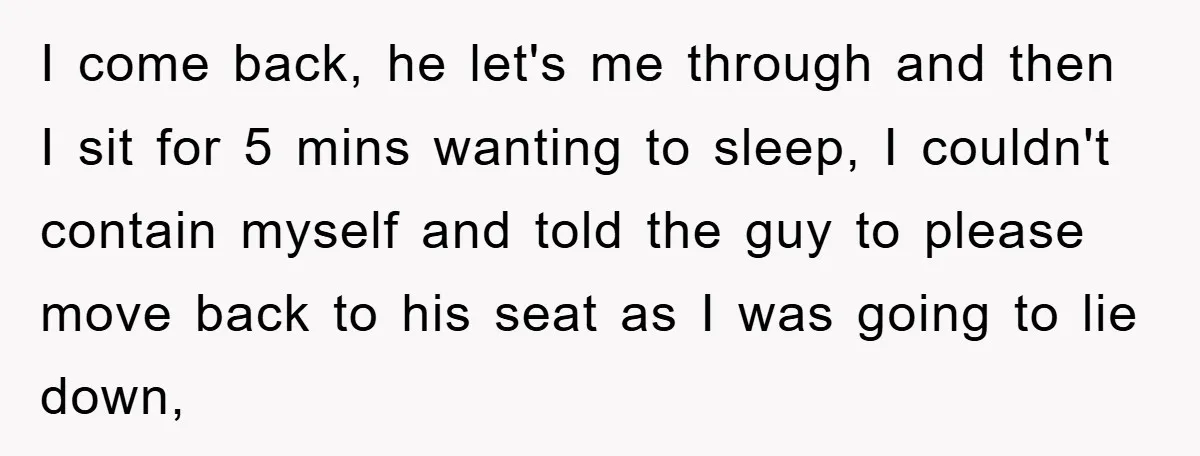 I come back, he let's me through and then I sit for 5 mins wanting to sleep, I couldn't contain myself and told the guy to please move back to...
