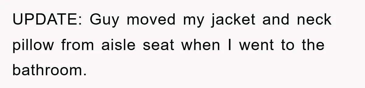 UPDATE: Guy moved my jacket and neck pillow from aisle seat when I went to the bathroom.