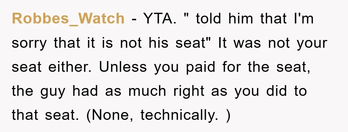Robbes_Watch − YTA. " told him that I'm sorry that it is not his seat" It was not your seat either. Unless you paid for the seat, the guy had...