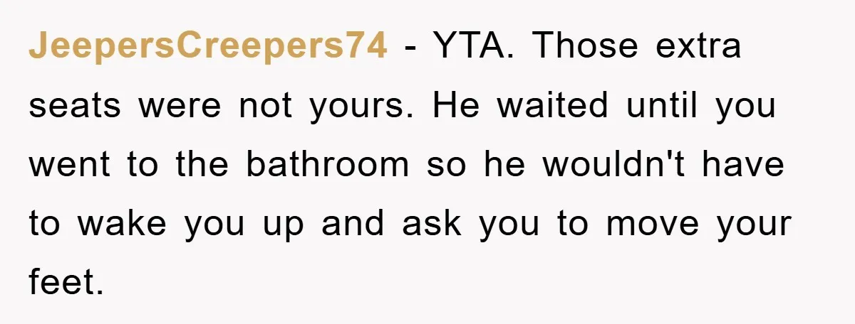JeepersCreepers74 − YTA. Those extra seats were not yours. He waited until you went to the bathroom so he wouldn't have to wake you up and ask you to move...