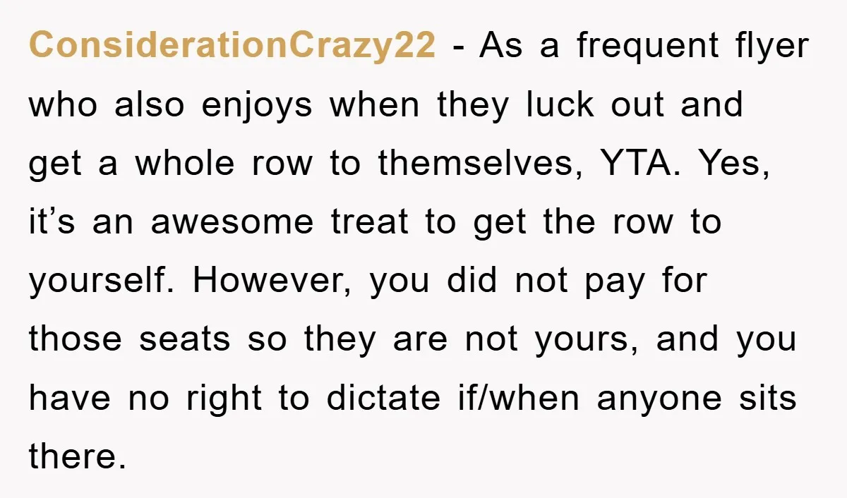 ConsiderationCrazy22 − As a frequent flyer who also enjoys when they luck out and get a whole row to themselves, YTA. Yes, it’s an awesome treat to get the row...