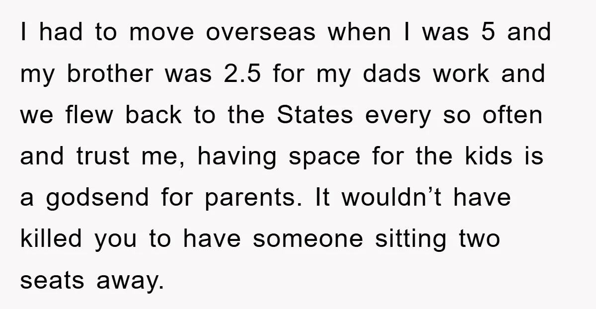 I had to move overseas when I was 5 and my brother was 2.5 for my dads work and we flew back to the States every so often and trust...