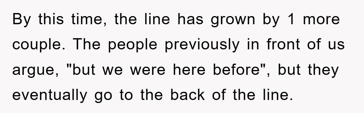 By this time, the line has grown by 1 more couple. The people previously in front of us argue, "but we were here before", but they eventually go to the...