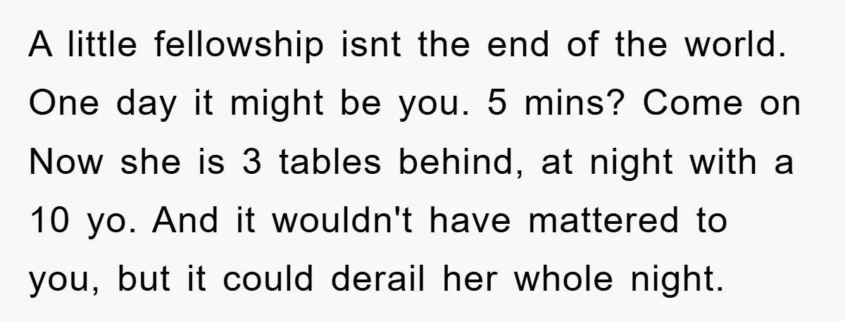 A little fellowship isnt the end of the world. One day it might be you. 5 mins? Come on Now she is 3 tables behind, at night with a 10...