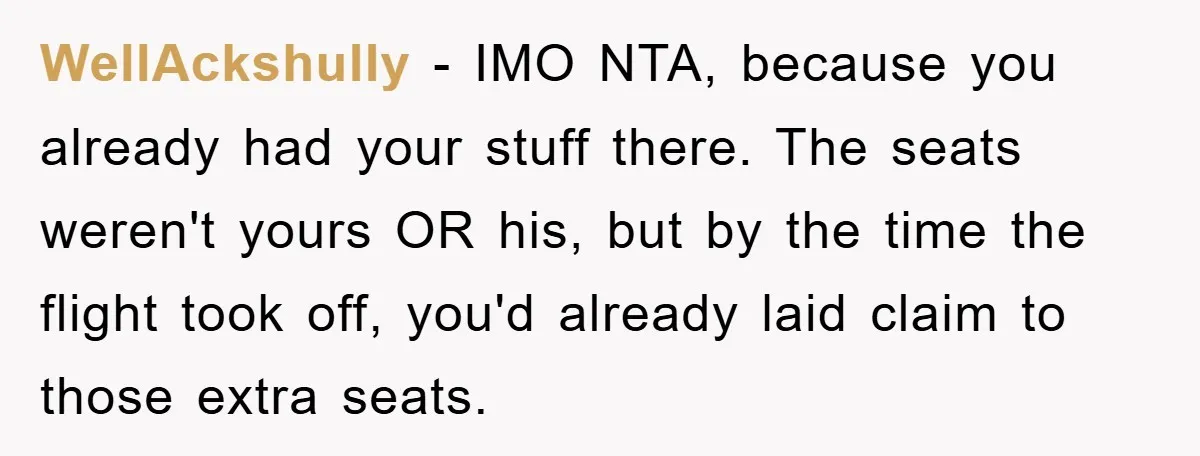 WellAckshully − IMO NTA, because you already had your stuff there. The seats weren't yours OR his, but by the time the flight took off, you'd already laid claim to...