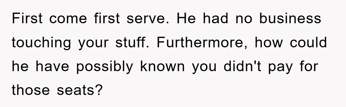 First come first serve. He had no business touching your stuff. Furthermore, how could he have possibly known you didn't pay for those seats?