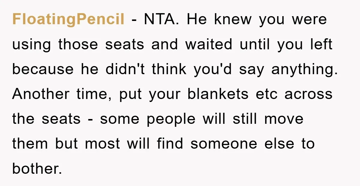 FloatingPencil − NTA. He knew you were using those seats and waited until you left because he didn't think you'd say anything. Another time, put your blankets etc across the...