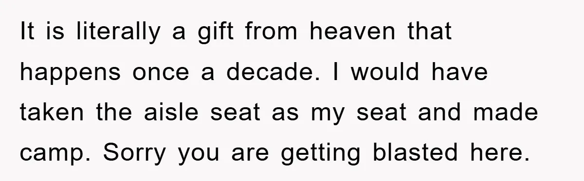 It is literally a gift from heaven that happens once a decade. I would have taken the aisle seat as my seat and made camp. Sorry you are getting blasted...