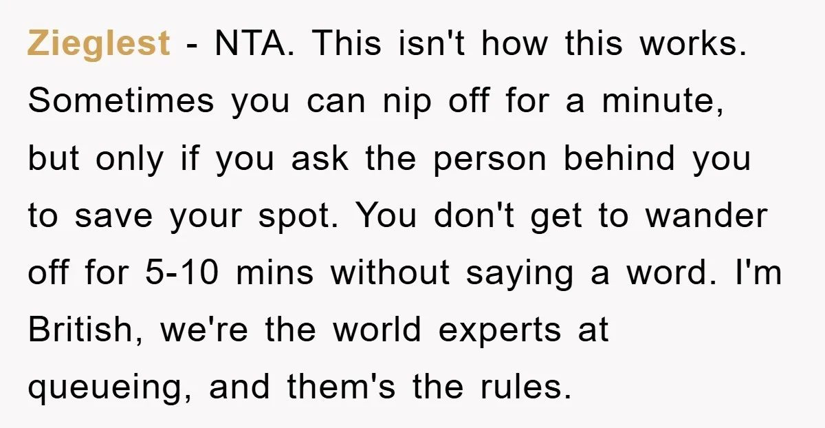 Zieglest − NTA. This isn't how this works. Sometimes you can nip off for a minute, but only if you ask the person behind you to save your spot. You...