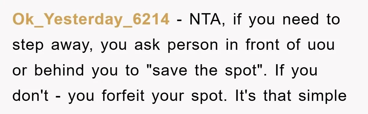 Ok_Yesterday_6214 − NTA, if you need to step away, you ask person in front of uou or behind you to "save the spot". If you don't - you forfeit your...