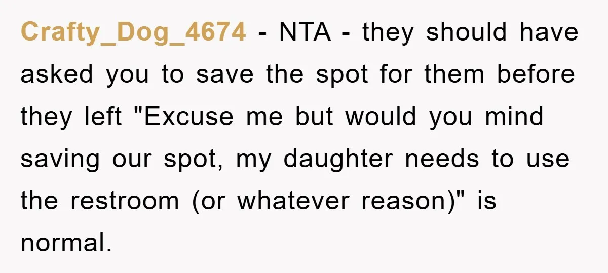 Crafty_Dog_4674 − NTA - they should have asked you to save the spot for them before they left "Excuse me but would you mind saving our spot, my daughter needs...