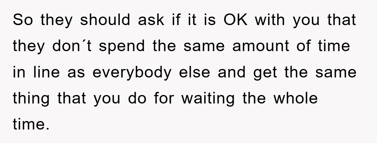 So they should ask if it is OK with you that they don´t spend the same amount of time in line as everybody else and get the same thing that...