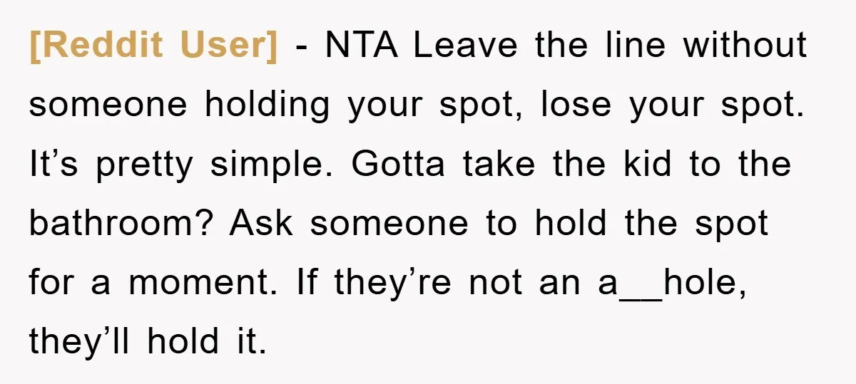 [Reddit User] − NTA Leave the line without someone holding your spot, lose your spot. It’s pretty simple. Gotta take the kid to the bathroom? Ask someone to hold the...