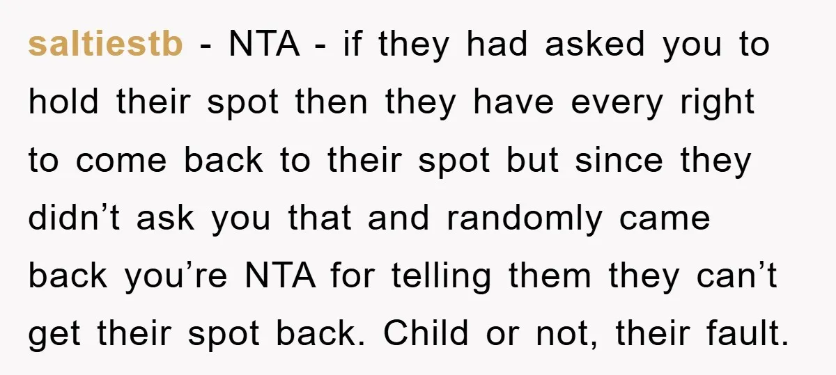 saltiestb − NTA - if they had asked you to hold their spot then they have every right to come back to their spot but since they didn’t ask you...