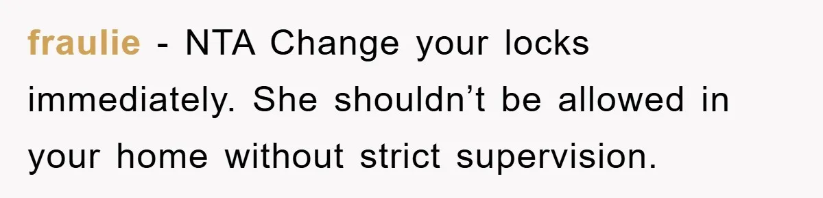 fraulie - NTA Change your locks immediately. She shouldn’t be allowed in your home without strict supervision.