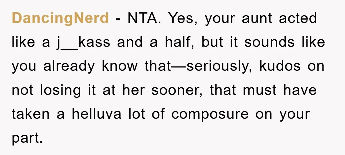 DancingNerd - NTA. Yes, your aunt acted like a j__kass and a half, but it sounds like you already know that—seriously, kudos on not losing it at her sooner, that...