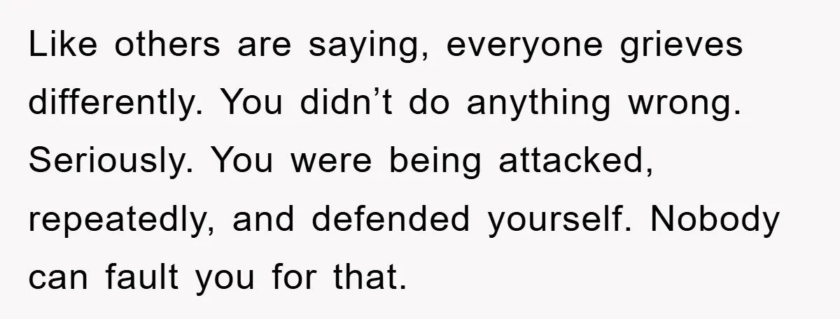 Like others are saying, everyone grieves differently. You didn’t do anything wrong. Seriously. You were being attacked, repeatedly, and defended yourself. Nobody can fault you for that.