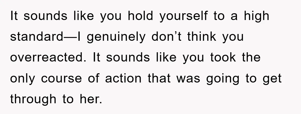 It sounds like you hold yourself to a high standard—I genuinely don’t think you overreacted. It sounds like you took the only course of action that was going to get...