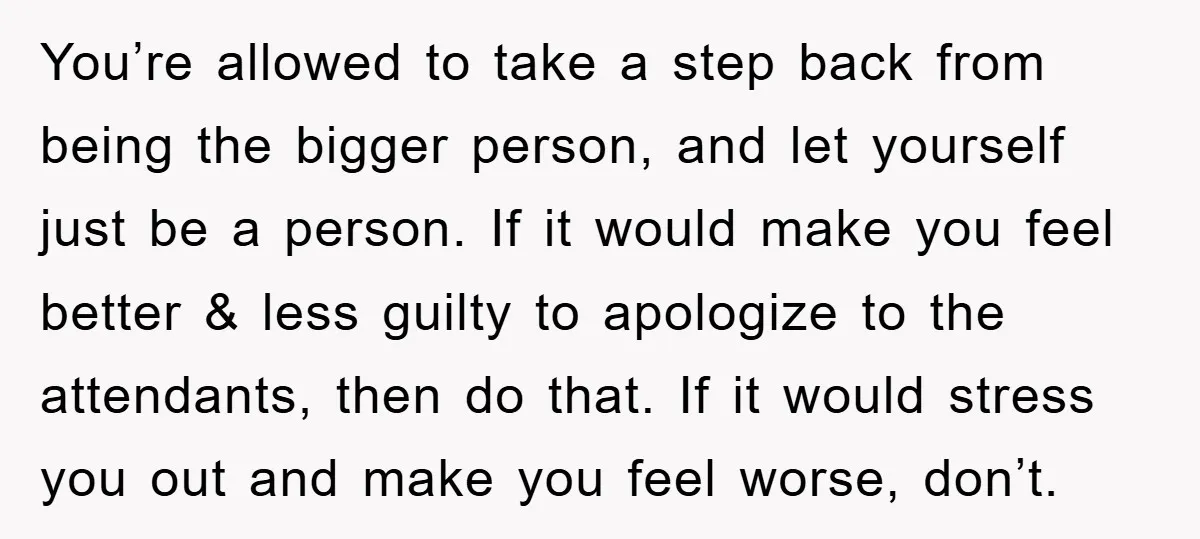 You’re allowed to take a step back from being the bigger person, and let yourself just be a person. If it would make you feel better & less guilty to...