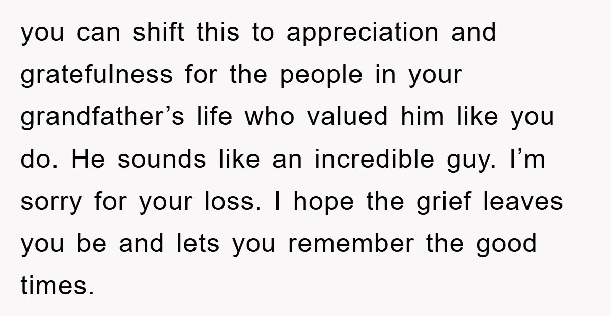 you can shift this to appreciation and gratefulness for the people in your grandfather’s life who valued him like you do. He sounds like an incredible guy. I’m sorry for...