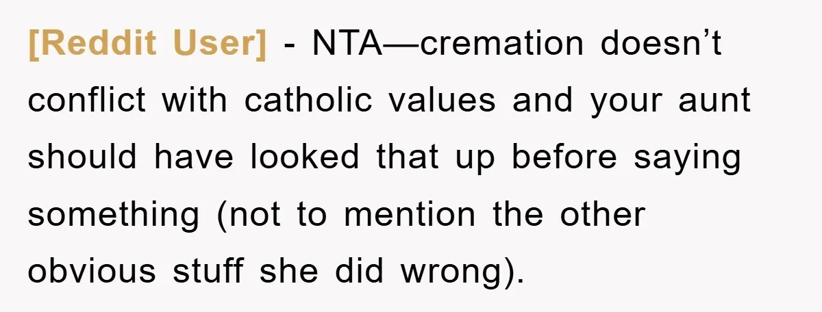 [Reddit User] - NTA—cremation doesn’t conflict with catholic values and your aunt should have looked that up before saying something (not to mention the other obvious stuff she did wrong).