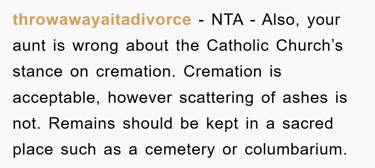 throwawayaitadivorce - NTA - Also, your aunt is wrong about the Catholic Church’s stance on cremation. Cremation is acceptable, however scattering of ashes is not. Remains should be kept in...