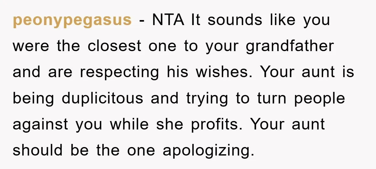 peonypegasus - NTA It sounds like you were the closest one to your grandfather and are respecting his wishes. Your aunt is being duplicitous and trying to turn people against...