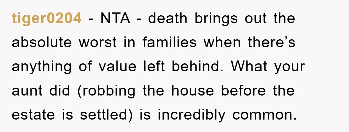 tiger0204 - NTA - death brings out the absolute worst in families when there’s anything of value left behind. What your aunt did (robbing the house before the estate is...