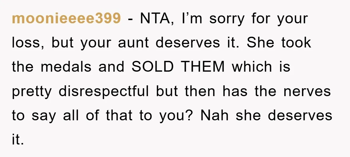 moonieeee399 - NTA, I’m sorry for your loss, but your aunt deserves it. She took the medals and SOLD THEM which is pretty disrespectful but then has the nerves to...