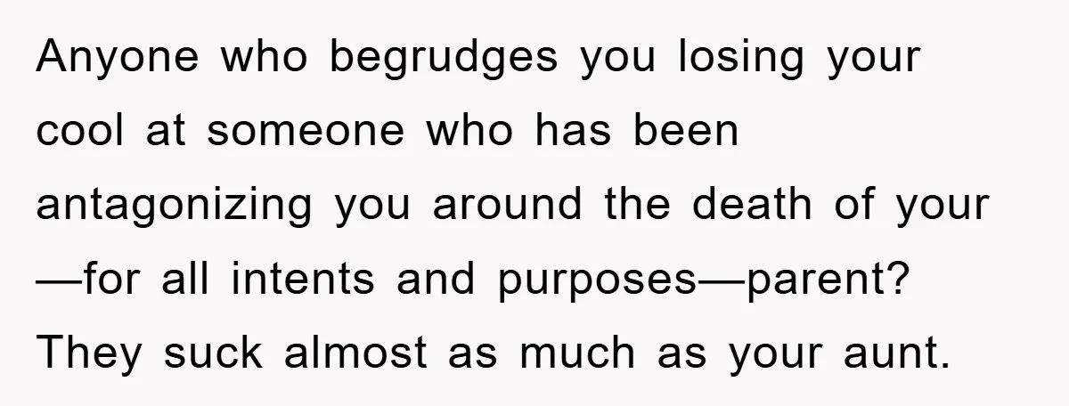 Anyone who begrudges you losing your cool at someone who has been antagonizing you around the death of your—for all intents and purposes—parent? They suck almost as much as your...