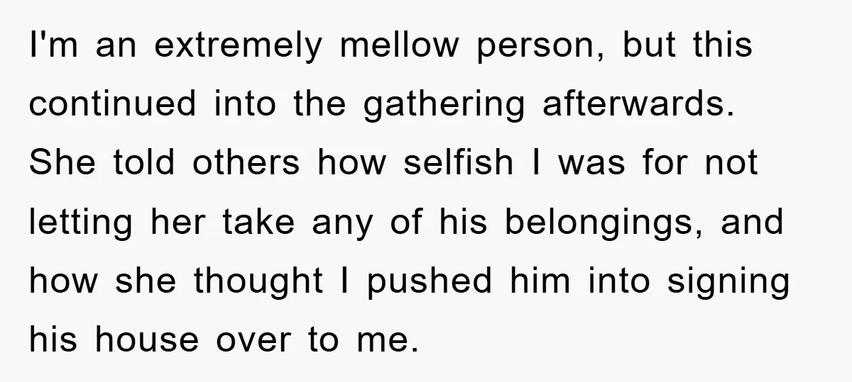 I'm an extremely mellow person, but this continued into the gathering afterwards. She told others how selfish I was for not letting her take any of his belongings, and how...