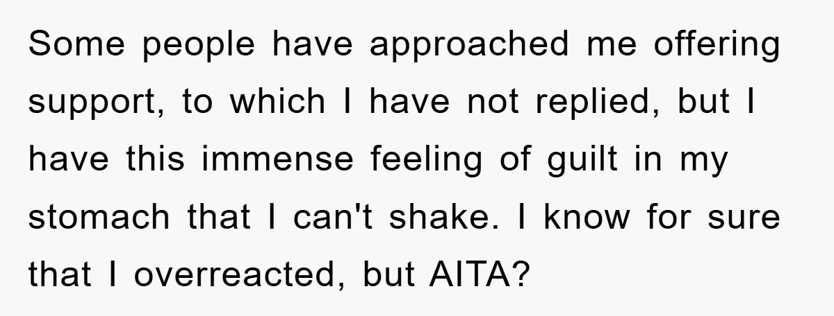 Some people have approached me offering support, to which I have not replied, but I have this immense feeling of guilt in my stomach that I can't shake. I know...