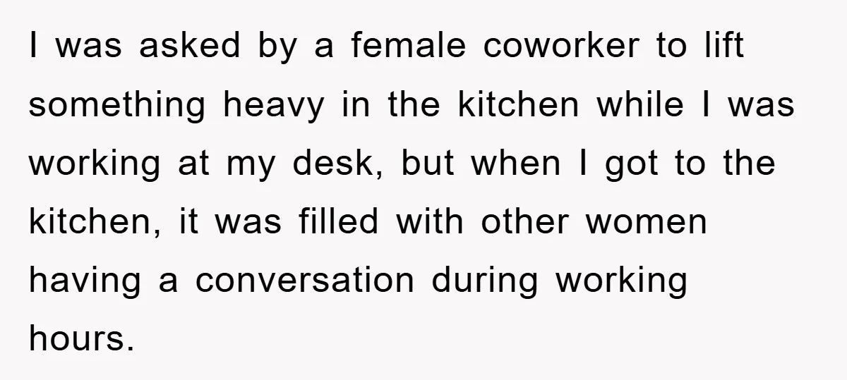 I was asked by a female coworker to lift something heavy in the kitchen while I was working at my desk, but when I got to the kitchen, it was...