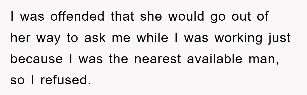 I was offended that she would go out of her way to ask me while I was working just because I was the nearest available man, so I refused.