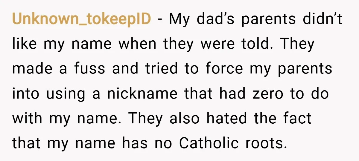 Unknown_tokeepID − My dad’s parents didn’t like my name when they were told. They made a fuss and tried to force my parents into using a nickname that had zero...