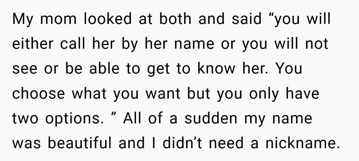 My mom looked at both and said “you will either call her by her name or you will not see or be able to get to know her. You choose...