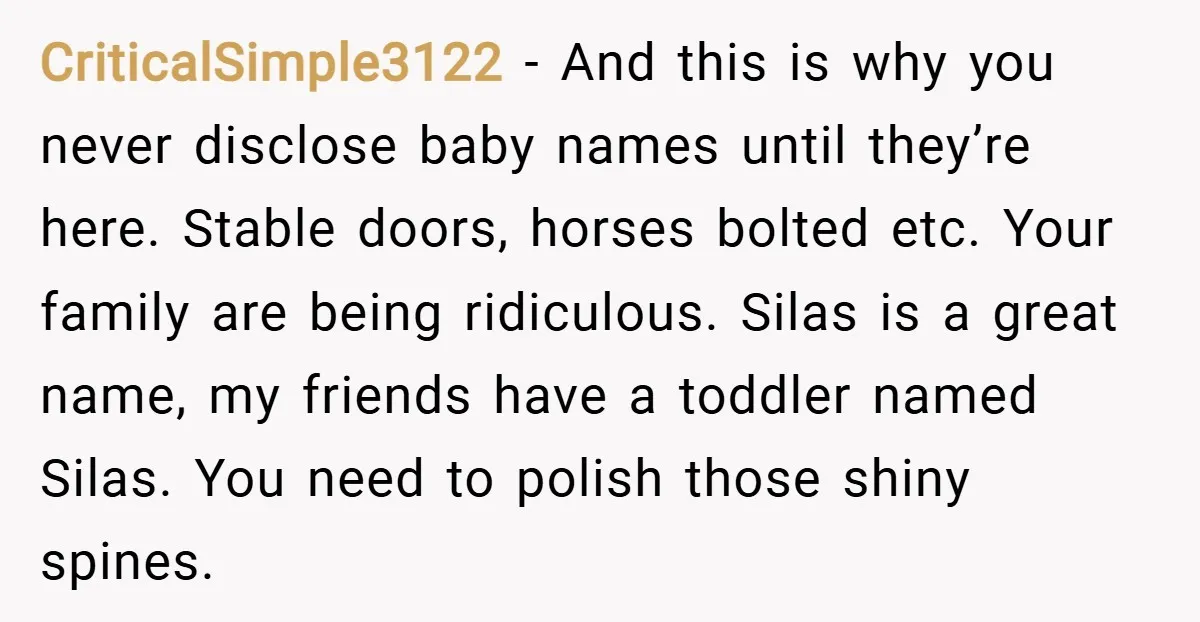 CriticalSimple3122 − And this is why you never disclose baby names until they’re here. Stable doors, horses bolted etc. Your family are being ridiculous. Silas is a great name, my...