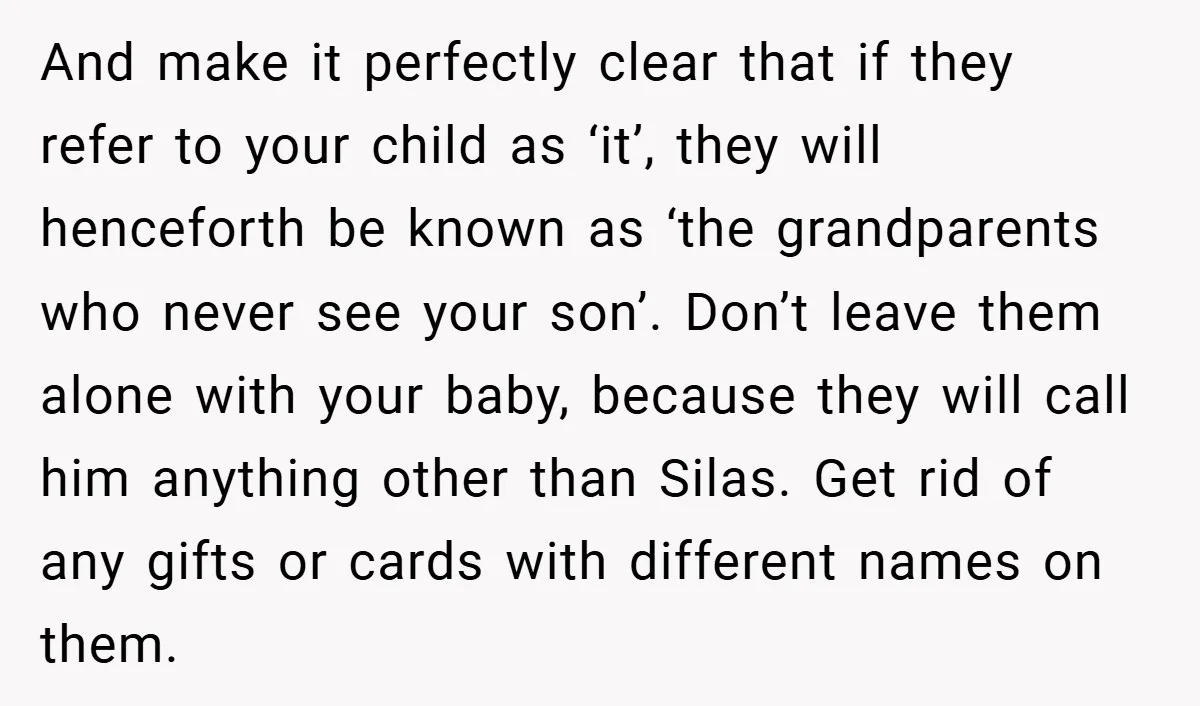 And make it perfectly clear that if they refer to your child as ‘it’, they will henceforth be known as ‘the grandparents who never see your son’. Don’t leave them...