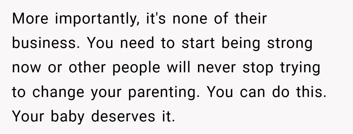 More importantly, it's none of their business. You need to start being strong now or other people will never stop trying to change your parenting. You can do this. Your...