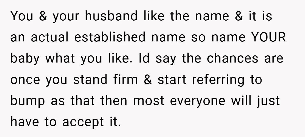 You & your husband like the name & it is an actual established name so name YOUR baby what you like. Id say the chances are once you stand firm...