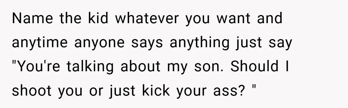 Name the kid whatever you want and anytime anyone says anything just say "You're talking about my son. Should I shoot you or just kick your ass? "
