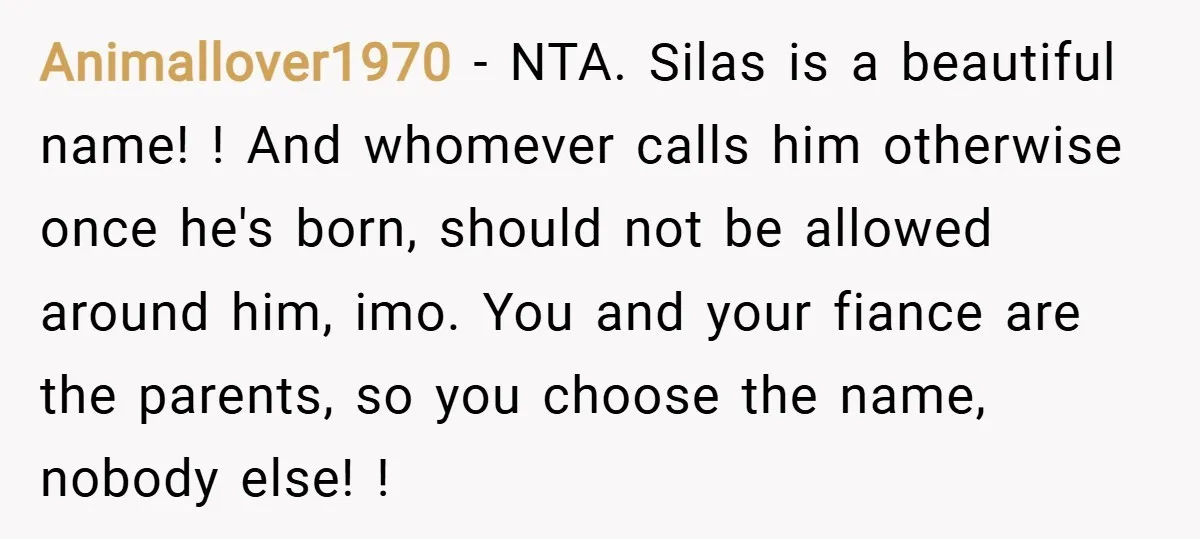 Animallover1970 − NTA. Silas is a beautiful name! ! And whomever calls him otherwise once he's born, should not be allowed around him, imo. You and your fiance are the...