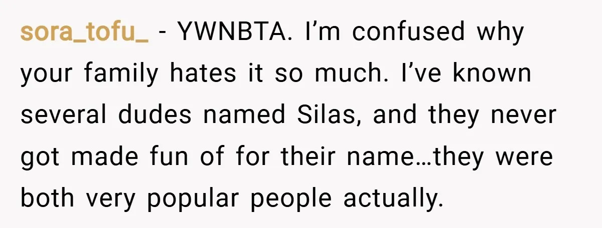 sora_tofu_ − YWNBTA. I’m confused why your family hates it so much. I’ve known several dudes named Silas, and they never got made fun of for their name…they were both...
