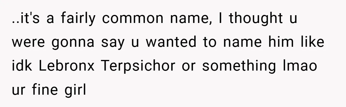 ..it's a fairly common name, I thought u were gonna say u wanted to name him like idk Lebronx Terpsichor or something lmao ur fine girl