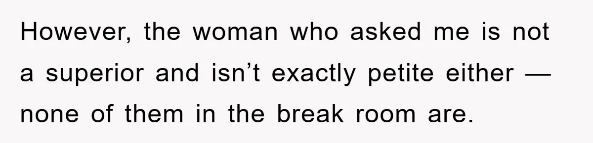 However, the woman who asked me is not a superior and isn’t exactly petite either — none of them in the break room are.