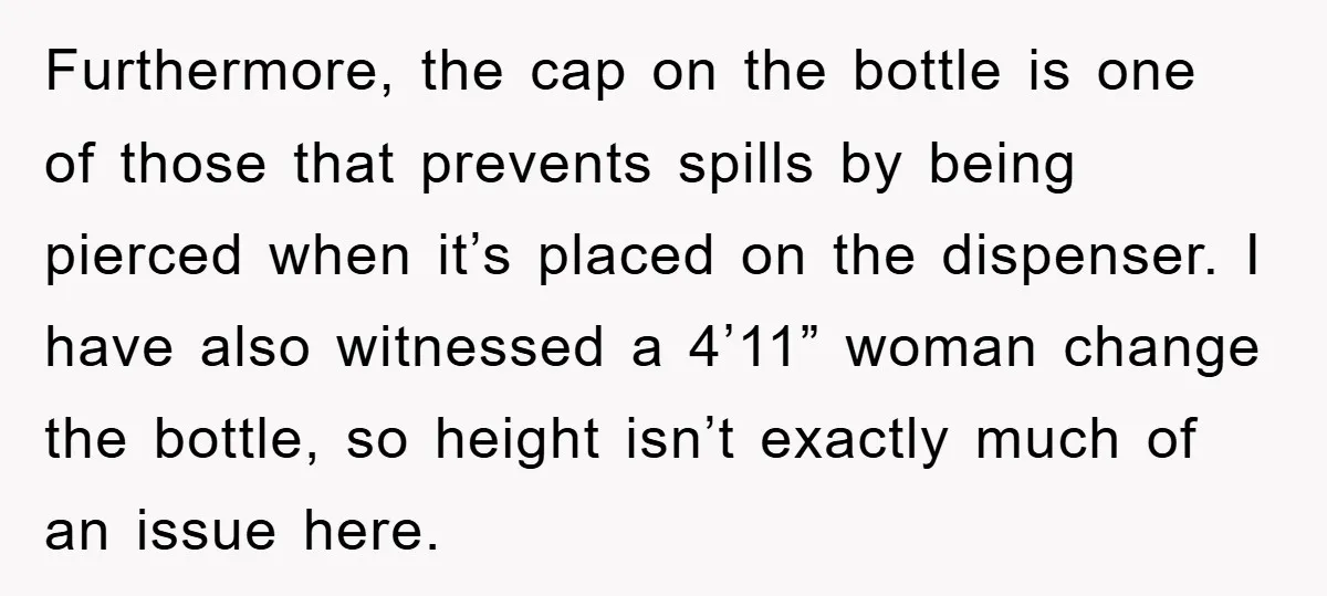 Furthermore, the cap on the bottle is one of those that prevents spills by being pierced when it’s placed on the dispenser. I have also witnessed a 4’11” woman change...