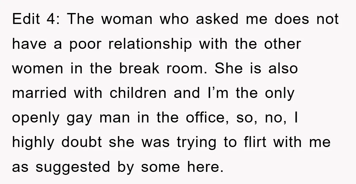 Edit 4: The woman who asked me does not have a poor relationship with the other women in the break room. She is also married with children and I’m the...