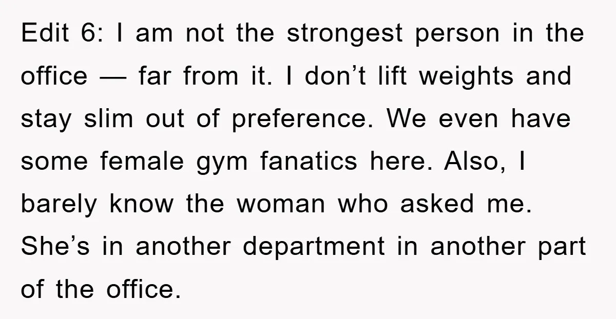 Edit 6: I am not the strongest person in the office — far from it. I don’t lift weights and stay slim out of preference. We even have some female...
